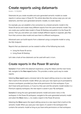 Create reports using datamarts
Article • 11/10/2023
Datamarts let you create reusable and auto-generated semantic models to create
reports in various ways in Power BI. This article describes the various ways you can use
datamarts, and their auto-generated semantic models, to create reports.
For example, you can establish a live connection to a shared semantic model in the
Power BI service and create many different reports from the same semantic model. You
can create your perfect data model in Power BI Desktop and publish it to the Power BI
service. Then you and others can create multiple different reports in separate .pbix files
from that common data model and save them to different workspaces.
Advanced users can build reports from a datamart using a composite model or using
the SQL Endpoint.
Reports that use datamarts can be created in either of the following two tools:
Using the Power BI service
Using Power BI Desktop
Let's take a look at how datamarts can be used with each, in turn.
Scenario 1: From within the datamart experience, using the ribbon and the main home
tab, navigate to the New report button. This provides a native, quick way to create
reports.
Selecting New report opens a browser tab to the report editing canvas to a new report
that is built on the semantic model. When you save your new report you're prompted to
choose a workspace, provided you have write permissions for that workspace. If you
don't have write permissions, or if you're a free user and the semantic model resides in a
Premium-capacity workspace, the new report is saved in your My workspace.
Scenario 2: Using the auto-generated semantic model and action menu in the
workspace: In the Power BI workspace, navigate to the auto-generated semantic model
and select the More menu (...) to create a report in the Power BI service.
Selecting the More opens the report editing canvas to a new report that is built on the
semantic model. When you save your new report, it's saved in the workspace that
contains the semantic model as long as you have write permissions on that workspace.
Create reports in the Power BI service
 