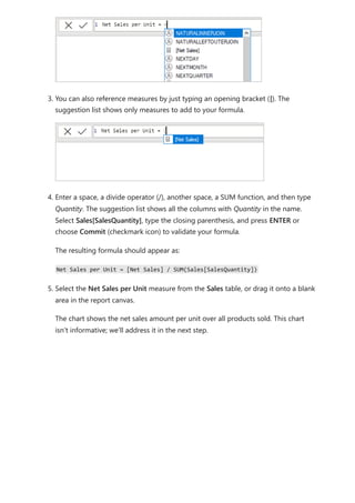 3. You can also reference measures by just typing an opening bracket ([). The
suggestion list shows only measures to add to your formula.
4. Enter a space, a divide operator (/), another space, a SUM function, and then type
Quantity. The suggestion list shows all the columns with Quantity in the name.
Select Sales[SalesQuantity], type the closing parenthesis, and press ENTER or
choose Commit (checkmark icon) to validate your formula.
The resulting formula should appear as:
Net Sales per Unit = [Net Sales] / SUM(Sales[SalesQuantity])
5. Select the Net Sales per Unit measure from the Sales table, or drag it onto a blank
area in the report canvas.
The chart shows the net sales amount per unit over all products sold. This chart
isn't informative; we'll address it in the next step.
 
