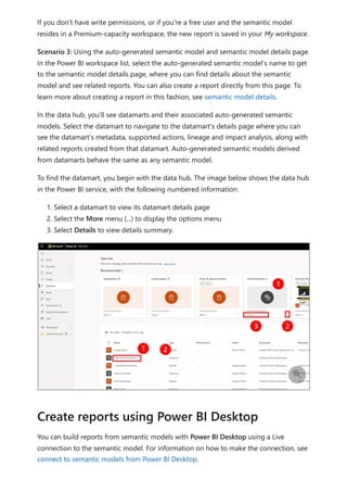 If you don't have write permissions, or if you're a free user and the semantic model
resides in a Premium-capacity workspace, the new report is saved in your My workspace.
Scenario 3: Using the auto-generated semantic model and semantic model details page.
In the Power BI workspace list, select the auto-generated semantic model's name to get
to the semantic model details page, where you can find details about the semantic
model and see related reports. You can also create a report directly from this page. To
learn more about creating a report in this fashion, see semantic model details.
In the data hub, you'll see datamarts and their associated auto-generated semantic
models. Select the datamart to navigate to the datamart's details page where you can
see the datamart’s metadata, supported actions, lineage and impact analysis, along with
related reports created from that datamart. Auto-generated semantic models derived
from datamarts behave the same as any semantic model.
To find the datamart, you begin with the data hub. The image below shows the data hub
in the Power BI service, with the following numbered information:
1. Select a datamart to view its datamart details page
2. Select the More menu (...) to display the options menu
3. Select Details to view details summary.
You can build reports from semantic models with Power BI Desktop using a Live
connection to the semantic model. For information on how to make the connection, see
connect to semantic models from Power BI Desktop.

Create reports using Power BI Desktop
 