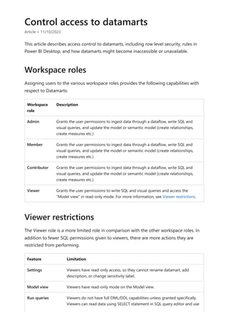 Control access to datamarts
Article • 11/10/2023
This article describes access control to datamarts, including row level security, rules in
Power BI Desktop, and how datamarts might become inaccessible or unavailable.
Assigning users to the various workspace roles provides the following capabilities with
respect to Datamarts:
Workspace
role
Description
Admin Grants the user permissions to ingest data through a dataflow, write SQL and
visual queries, and update the model or semantic model (create relationships,
create measures etc.)
Member Grants the user permissions to ingest data through a dataflow, write SQL and
visual queries, and update the model or semantic model (create relationships,
create measures etc.)
Contributor Grants the user permissions to ingest data through a dataflow, write SQL and
visual queries, and update the model or semantic model (create relationships,
create measures etc.)
Viewer Grants the user permissions to write SQL and visual queries and access the
“Model view” in read-only mode. For more information, see Viewer restrictions.
The Viewer role is a more limited role in comparison with the other workspace roles. In
addition to fewer SQL permissions given to viewers, there are more actions they are
restricted from performing.
Feature Limitation
Settings Viewers have read-only access, so they cannot rename datamart, add
description, or change sensitivity label.
Model view Viewers have read-only mode on the Model view.
Run queries Viewers do not have full DML/DDL capabilities unless granted specifically.
Viewers can read data using SELECT statement in SQL query editor and use
Workspace roles
Viewer restrictions
 