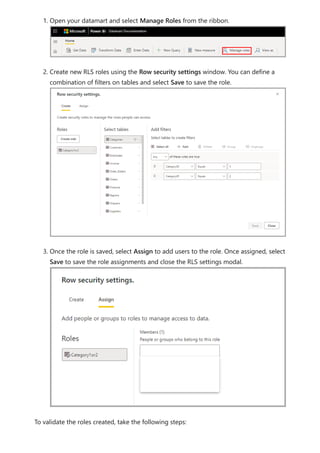 1. Open your datamart and select Manage Roles from the ribbon.
2. Create new RLS roles using the Row security settings window. You can define a
combination of filters on tables and select Save to save the role.
3. Once the role is saved, select Assign to add users to the role. Once assigned, select
Save to save the role assignments and close the RLS settings modal.
To validate the roles created, take the following steps:
 