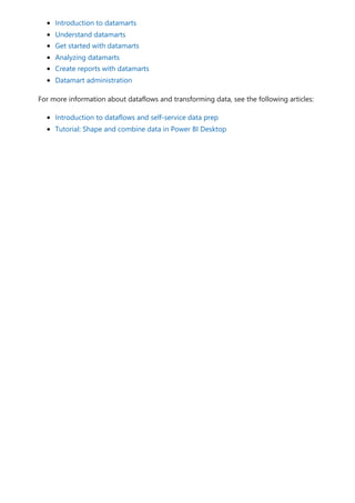 Introduction to datamarts
Understand datamarts
Get started with datamarts
Analyzing datamarts
Create reports with datamarts
Datamart administration
For more information about dataflows and transforming data, see the following articles:
Introduction to dataflows and self-service data prep
Tutorial: Shape and combine data in Power BI Desktop
 