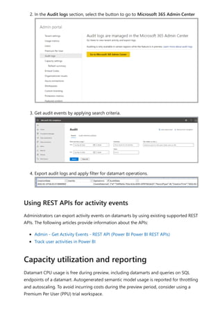 2. In the Audit logs section, select the button to go to Microsoft 365 Admin Center
3. Get audit events by applying search criteria.
4. Export audit logs and apply filter for datamart operations.
Administrators can export activity events on datamarts by using existing supported REST
APIs. The following articles provide information about the APIs:
Admin - Get Activity Events - REST API (Power BI Power BI REST APIs)
Track user activities in Power BI
Datamart CPU usage is free during preview, including datamarts and queries on SQL
endpoints of a datamart. Autogenerated semantic model usage is reported for throttling
and autoscaling. To avoid incurring costs during the preview period, consider using a
Premium Per User (PPU) trial workspace.
Using REST APIs for activity events
Capacity utilization and reporting
 