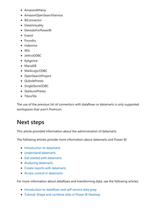 AmazonAthena
AmazonOpenSearchService
BIConnector
DataVirtuality
DenodoForPowerBI
Exasol
Foundry
Indexima
IRIS
JethroODBC
Kyligence
MariaDB
MarkLogicODBC
OpenSearchProject
QubolePresto
SingleStoreODBC
StarburstPresto
TibcoTdv
The use of the previous list of connectors with dataflows or datamarts is only supported
workspaces that aren't Premium.
This article provided information about the administration of datamarts.
The following articles provide more information about datamarts and Power BI:
Introduction to datamarts
Understand datamarts
Get started with datamarts
Analyzing datamarts
Create reports with datamarts
Access control in datamarts
For more information about dataflows and transforming data, see the following articles:
Introduction to dataflows and self-service data prep
Tutorial: Shape and combine data in Power BI Desktop
Next steps
 