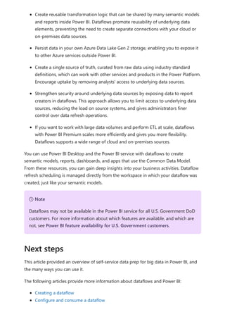Create reusable transformation logic that can be shared by many semantic models
and reports inside Power BI. Dataflows promote reusability of underlying data
elements, preventing the need to create separate connections with your cloud or
on-premises data sources.
Persist data in your own Azure Data Lake Gen 2 storage, enabling you to expose it
to other Azure services outside Power BI.
Create a single source of truth, curated from raw data using industry standard
definitions, which can work with other services and products in the Power Platform.
Encourage uptake by removing analysts' access to underlying data sources.
Strengthen security around underlying data sources by exposing data to report
creators in dataflows. This approach allows you to limit access to underlying data
sources, reducing the load on source systems, and gives administrators finer
control over data refresh operations.
If you want to work with large data volumes and perform ETL at scale, dataflows
with Power BI Premium scales more efficiently and gives you more flexibility.
Dataflows supports a wide range of cloud and on-premises sources.
You can use Power BI Desktop and the Power BI service with dataflows to create
semantic models, reports, dashboards, and apps that use the Common Data Model.
From these resources, you can gain deep insights into your business activities. Dataflow
refresh scheduling is managed directly from the workspace in which your dataflow was
created, just like your semantic models.
This article provided an overview of self-service data prep for big data in Power BI, and
the many ways you can use it.
The following articles provide more information about dataflows and Power BI:
Creating a dataflow
Configure and consume a dataflow
７ Note
Dataflows may not be available in the Power BI service for all U.S. Government DoD
customers. For more information about which features are available, and which are
not, see Power BI feature availability for U.S. Government customers.
Next steps
 