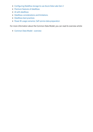 Configuring Dataflow storage to use Azure Data Lake Gen 2
Premium features of dataflows
AI with dataflows
Dataflows considerations and limitations
Dataflows best practices
Power BI usage scenarios: Self-service data preparation
For more information about the Common Data Model, you can read its overview article:
Common Data Model - overview
 