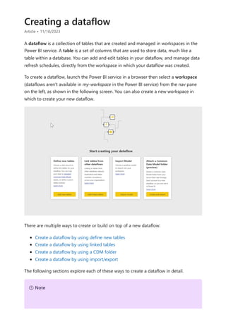 Creating a dataflow
Article • 11/10/2023
A dataflow is a collection of tables that are created and managed in workspaces in the
Power BI service. A table is a set of columns that are used to store data, much like a
table within a database. You can add and edit tables in your dataflow, and manage data
refresh schedules, directly from the workspace in which your dataflow was created.
To create a dataflow, launch the Power BI service in a browser then select a workspace
(dataflows aren't available in my-workspace in the Power BI service) from the nav pane
on the left, as shown in the following screen. You can also create a new workspace in
which to create your new dataflow.
There are multiple ways to create or build on top of a new dataflow:
Create a dataflow by using define new tables
Create a dataflow by using linked tables
Create a dataflow by using a CDM folder
Create a dataflow by using import/export
The following sections explore each of these ways to create a dataflow in detail.
７ Note
 