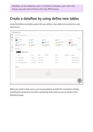 Using the Define new tables option lets you define a new table and connect to a new
data source.
When you select a data source, you're prompted to provide the connection settings,
including the account to use when connecting to the data source, as shown in the
following image.
Dataflows can be created by users in a Premium workspace, users with a Pro
license, and users with a Premium Per User (PPU) license.
Create a dataflow by using define new tables

 
