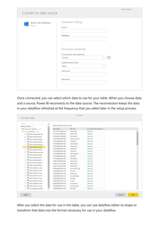 Once connected, you can select which data to use for your table. When you choose data
and a source, Power BI reconnects to the data source. The reconnection keeps the data
in your dataflow refreshed at the frequency that you select later in the setup process.
After you select the data for use in the table, you can use dataflow editor to shape or
transform that data into the format necessary for use in your dataflow.
 