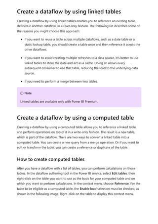 Creating a dataflow by using linked tables enables you to reference an existing table,
defined in another dataflow, in a read-only fashion. The following list describes some of
the reasons you might choose this approach:
If you want to reuse a table across multiple dataflows, such as a date table or a
static lookup table, you should create a table once and then reference it across the
other dataflows.
If you want to avoid creating multiple refreshes to a data source, it's better to use
linked tables to store the data and act as a cache. Doing so allows every
subsequent consumer to use that table, reducing the load to the underlying data
source.
If you need to perform a merge between two tables.
Creating a dataflow by using a computed table allows you to reference a linked table
and perform operations on top of it in a write-only fashion. The result is a new table,
which is part of the dataflow. There are two ways to convert a linked table into a
computed table. You can create a new query from a merge operation. Or if you want to
edit or transform the table, you can create a reference or duplicate of the table.
After you have a dataflow with a list of tables, you can perform calculations on those
tables. In the dataflow authoring tool in the Power BI service, select Edit tables, then
right-click on the table you want to use as the basis for your computed table and on
which you want to perform calculations. In the context menu, choose Reference. For the
table to be eligible as a computed table, the Enable load selection must be checked, as
shown in the following image. Right-click on the table to display this context menu.
Create a dataflow by using linked tables
７ Note
Linked tables are available only with Power BI Premium.
Create a dataflow by using a computed table
How to create computed tables
 