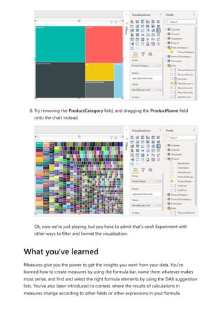 8. Try removing the ProductCategory field, and dragging the ProductName field
onto the chart instead.
Ok, now we're just playing, but you have to admit that's cool! Experiment with
other ways to filter and format the visualization.
Measures give you the power to get the insights you want from your data. You've
learned how to create measures by using the formula bar, name them whatever makes
most sense, and find and select the right formula elements by using the DAX suggestion
lists. You've also been introduced to context, where the results of calculations in
measures change according to other fields or other expressions in your formula.
What you've learned
 