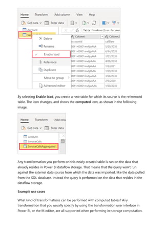 By selecting Enable load, you create a new table for which its source is the referenced
table. The icon changes, and shows the computed icon, as shown in the following
image.
Any transformation you perform on this newly created table is run on the data that
already resides in Power BI dataflow storage. That means that the query won't run
against the external data source from which the data was imported, like the data pulled
from the SQL database. Instead the query is performed on the data that resides in the
dataflow storage.
Example use cases
What kind of transformations can be performed with computed tables? Any
transformation that you usually specify by using the transformation user interface in
Power BI, or the M editor, are all supported when performing in-storage computation.
 