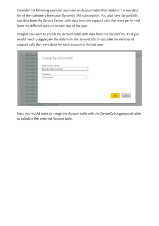 Consider the following example: you have an Account table that contains the raw data
for all the customers from your Dynamics 365 subscription. You also have ServiceCalls
raw data from the Service Center, with data from the support calls that were performed
from the different account in each day of the year.
Imagine you want to enrich the Account table with data from the ServiceCalls. First you
would need to aggregate the data from the ServiceCalls to calculate the number of
support calls that were done for each account in the last year.
Next, you would want to merge the Account table with the ServiceCallsAggregated table
to calculate the enriched Account table.
 