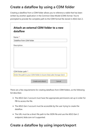 Creating a dataflow from a CDM folder allows you to reference a table that has been
written by another application in the Common Data Model (CDM) format. You're
prompted to provide the complete path to the CDM format file stored in ADLS Gen 2.
There are a few requirements for creating dataflows from CDM folders, as the following
list describes:
The ADLS Gen 2 account must have the appropriate permissions set up in order for
PBI to access the file.
The ADLS Gen 2 account must be accessible by the user trying to create the
dataflow.
The URL must be a direct file path to the JSON file and use the ADLS Gen 2
endpoint; blob.core isn't supported.
Create a dataflow by using a CDM folder
Create a dataflow by using import/export
 