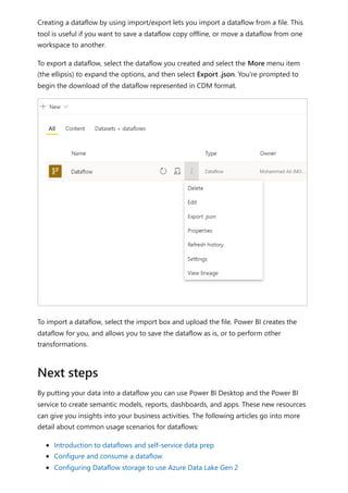 Creating a dataflow by using import/export lets you import a dataflow from a file. This
tool is useful if you want to save a dataflow copy offline, or move a dataflow from one
workspace to another.
To export a dataflow, select the dataflow you created and select the More menu item
(the ellipsis) to expand the options, and then select Export .json. You're prompted to
begin the download of the dataflow represented in CDM format.
To import a dataflow, select the import box and upload the file. Power BI creates the
dataflow for you, and allows you to save the dataflow as is, or to perform other
transformations.
By putting your data into a dataflow you can use Power BI Desktop and the Power BI
service to create semantic models, reports, dashboards, and apps. These new resources
can give you insights into your business activities. The following articles go into more
detail about common usage scenarios for dataflows:
Introduction to dataflows and self-service data prep
Configure and consume a dataflow
Configuring Dataflow storage to use Azure Data Lake Gen 2
Next steps
 