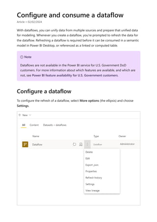 Configure and consume a dataflow
Article • 02/02/2024
With dataflows, you can unify data from multiple sources and prepare that unified data
for modeling. Whenever you create a dataflow, you're prompted to refresh the data for
the dataflow. Refreshing a dataflow is required before it can be consumed in a semantic
model in Power BI Desktop, or referenced as a linked or computed table.
To configure the refresh of a dataflow, select More options (the ellipsis) and choose
Settings.
７ Note
Dataflows are not available in the Power BI service for U.S. Government DoD
customers. For more information about which features are available, and which are
not, see Power BI feature availability for U.S. Government customers.
Configure a dataflow
 