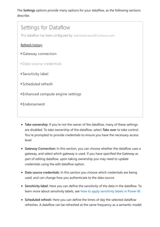 The Settings options provide many options for your dataflow, as the following sections
describe.
Take ownership: If you're not the owner of the dataflow, many of these settings
are disabled. To take ownership of the dataflow, select Take over to take control.
You're prompted to provide credentials to ensure you have the necessary access
level.
Gateway Connection: In this section, you can choose whether the dataflow uses a
gateway, and select which gateway is used. If you have specified the Gateway as
part of editing dataflow, upon taking ownership you may need to update
credentials using the edit dataflow option.
Data source credentials: In this section you choose which credentials are being
used, and can change how you authenticate to the data source.
Sensitivity label: Here you can define the sensitivity of the data in the dataflow. To
learn more about sensitivity labels, see How to apply sensitivity labels in Power BI.
Scheduled refresh: Here you can define the times of day the selected dataflow
refreshes. A dataflow can be refreshed at the same frequency as a semantic model.
 