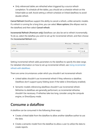 Only referenced tables are refreshed when triggered by a source refresh
completion. To schedule all the tables, you should set a schedule refresh on the
linked table as well. Avoid setting a refresh schedule on linked dataflows to avoid
double refresh.
Cancel Refresh Dataflows support the ability to cancel a refresh, unlike semantic models.
If a refresh is running for a long time, you can select More options (the ellipses next to
the dataflow) and then select Cancel refresh.
Incremental Refresh (Premium only) Dataflows can also be set to refresh incrementally.
To do so, select the dataflow you wish to set up for incremental refresh, and then choose
the Incremental Refresh icon.
Setting incremental refresh adds parameters to the dataflow to specify the date range.
For detailed information on how to set up incremental refresh, see Using incremental
refresh with dataflows.
There are some circumstances under which you shouldn't set incremental refresh:
Linked tables shouldn't use incremental refresh if they reference a dataflow.
Dataflows don't support query folding (even if the table is DirectQuery enabled).
Semantic models referencing dataflows shouldn't use incremental refresh.
Refreshes to dataflows are generally performant, so incremental refreshes
shouldn't be necessary. If refreshes take too long, consider using the compute
engine, or DirectQuery mode.
A dataflow can be consumed in the following three ways:
Create a linked table from the dataflow to allow another dataflow author to use
the data.
Create a semantic model from the dataflow to allow a user to utilize the data to
create reports.
Consume a dataflow
 