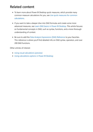 To learn more about Power BI Desktop quick measures, which provide many
common measure calculations for you, see Use quick measures for common
calculations.
If you want to take a deeper dive into DAX formulas and create some more
advanced measures, see Learn DAX basics in Power BI Desktop. This article focuses
on fundamental concepts in DAX, such as syntax, functions, and a more thorough
understanding of context.
Be sure to add the Data Analysis Expressions (DAX) Reference to your favorites.
This reference is where you'll find detailed info on DAX syntax, operators, and over
200 DAX functions.
Other articles of interest:
Using visual calculations (preview)
Using calculations options in Power BI Desktop
Related content
 