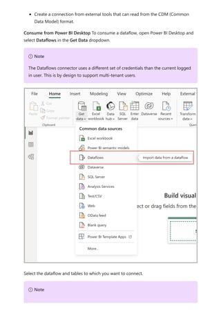 Create a connection from external tools that can read from the CDM (Common
Data Model) format.
Consume from Power BI Desktop To consume a dataflow, open Power BI Desktop and
select Dataflows in the Get Data dropdown.
Select the dataflow and tables to which you want to connect.
７ Note
The Dataflows connector uses a different set of credentials than the current logged
in user. This is by design to support multi-tenant users.
７ Note
 