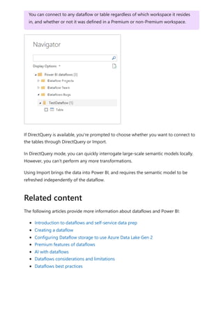 If DirectQuery is available, you're prompted to choose whether you want to connect to
the tables through DirectQuery or Import.
In DirectQuery mode, you can quickly interrogate large-scale semantic models locally.
However, you can't perform any more transformations.
Using Import brings the data into Power BI, and requires the semantic model to be
refreshed independently of the dataflow.
The following articles provide more information about dataflows and Power BI:
Introduction to dataflows and self-service data prep
Creating a dataflow
Configuring Dataflow storage to use Azure Data Lake Gen 2
Premium features of dataflows
AI with dataflows
Dataflows considerations and limitations
Dataflows best practices
You can connect to any dataflow or table regardless of which workspace it resides
in, and whether or not it was defined in a Premium or non-Premium workspace.
Related content
 