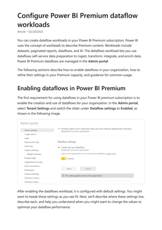 Configure Power BI Premium dataflow
workloads
Article • 03/28/2023
You can create dataflow workloads in your Power BI Premium subscription. Power BI
uses the concept of workloads to describe Premium content. Workloads include
datasets, paginated reports, dataflows, and AI. The dataflows workload lets you use
dataflows self-service data preparation to ingest, transform, integrate, and enrich data.
Power BI Premium dataflows are managed in the Admin portal.
The following sections describe how to enable dataflows in your organization, how to
refine their settings in your Premium capacity, and guidance for common usage.
The first requirement for using dataflows in your Power BI premium subscription is to
enable the creation and use of dataflows for your organization. In the Admin portal,
select Tenant Settings and switch the slider under Dataflow settings to Enabled, as
shown in the following image.
After enabling the dataflows workload, it is configured with default settings. You might
want to tweak these settings as you see fit. Next, we'll describe where these settings live,
describe each, and help you understand when you might want to change the values to
optimize your dataflow performance.
Enabling dataflows in Power BI Premium
 