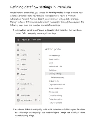 Once dataflows are enabled, you can use the Admin portal to change, or refine, how
dataflows are created and how they use resources in your Power BI Premium
subscription. Power BI Premium doesn't require memory settings to be changed.
Memory in Power BI Premium is automatically managed by the underlying system. The
following steps show how to adjust your dataflow settings.
1. In the Admin portal, select Tenant settings to list all capacities that have been
created. Select a capacity to manage its settings.
2. Your Power BI Premium capacity reflects the resources available for your dataflows.
You can change your capacity's size by selecting the Change size button, as shown
in the following image.
Refining dataflow settings in Premium
 