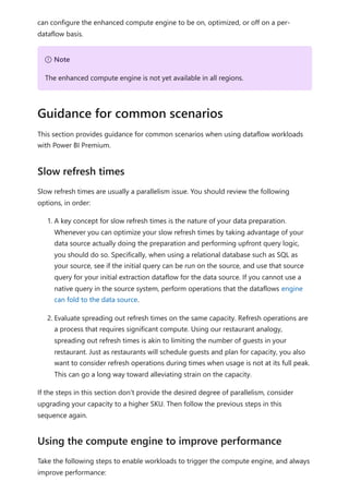 can configure the enhanced compute engine to be on, optimized, or off on a per-
dataflow basis.
This section provides guidance for common scenarios when using dataflow workloads
with Power BI Premium.
Slow refresh times are usually a parallelism issue. You should review the following
options, in order:
1. A key concept for slow refresh times is the nature of your data preparation.
Whenever you can optimize your slow refresh times by taking advantage of your
data source actually doing the preparation and performing upfront query logic,
you should do so. Specifically, when using a relational database such as SQL as
your source, see if the initial query can be run on the source, and use that source
query for your initial extraction dataflow for the data source. If you cannot use a
native query in the source system, perform operations that the dataflows engine
can fold to the data source.
2. Evaluate spreading out refresh times on the same capacity. Refresh operations are
a process that requires significant compute. Using our restaurant analogy,
spreading out refresh times is akin to limiting the number of guests in your
restaurant. Just as restaurants will schedule guests and plan for capacity, you also
want to consider refresh operations during times when usage is not at its full peak.
This can go a long way toward alleviating strain on the capacity.
If the steps in this section don't provide the desired degree of parallelism, consider
upgrading your capacity to a higher SKU. Then follow the previous steps in this
sequence again.
Take the following steps to enable workloads to trigger the compute engine, and always
improve performance:
７ Note
The enhanced compute engine is not yet available in all regions.
Guidance for common scenarios
Slow refresh times
Using the compute engine to improve performance
 