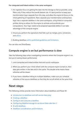 For computed and linked entities in the same workspace:
1. For ingestion focus on getting the data into the storage as fast as possible, using
filters only if they reduce the overall dataset size. It's best practice to keep your
transformation logic separate from this step, and allow the engine to focus on the
initial gathering of ingredients. Next, separate your transformation and business
logic into a separate dataflow in the same workspace, using linked or computed
entities; doing so allows for the engine to activate and accelerate your
computations. Your logic needs to be prepared separately before it can take
advantage of the compute engine.
2. Ensure you perform the operations that fold, such as merges, joins, conversion,
and others.
3. Building dataflows within published guidelines and limitations.
You can also use DirectQuery.
Take the following steps when investigating scenarios where the Compute engine is on,
but you're seeing slower performance:
1. Limit computed and linked entities that exist across workspace.
2. When you perform your initial refresh with the compute engine turned on, then
data gets written in the lake and in the cache. This double write means these
refreshes will be slower.
3. If you have a dataflow linking to multiple dataflows, make sure you schedule
refreshes of the source dataflows so that they do not all refresh at the same time.
The following articles provide more information about dataflows and Power BI:
Introduction to dataflows and self-service data prep
Creating a dataflow
Configure and consume a dataflow
Configuring Dataflow storage to use Azure Data Lake Gen 2
AI with dataflows
Dataflows considerations and limitations
Compute engine is on but performance is slow
Next steps
 