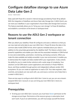 Configure dataflow storage to use Azure
Data Lake Gen 2
Article • 06/01/2023
Data used with Power BI is stored in internal storage provided by Power BI by default.
With the integration of dataflows and Azure Data Lake Storage Gen 2 (ADLS Gen2), you
can store your dataflows in your organization's Azure Data Lake Storage Gen2 account.
This feature essentially allows you to "bring your own storage" to Power BI dataflows,
and establish a connection at the tenant or workspace level.
After you attach your dataflow, Power BI configures and saves a reference so that you
can now read and write data to your own ADLS Gen 2. Power BI stores the data in the
common data model (CDM) format, which captures metadata about your data in
addition to the actual data generated by the dataflow itself. This feature unlocks many
powerful capabilities and enables your data and the associated metadata in CDM format
to now serve extensibility, automation, monitoring, and backup scenarios. When you
make this data available and widely accessible in your own environment, it enables you
to democratize the insights and data created within your organization. It also unlocks
the ability for you to create further solutions with a wide range of complexity. Your
solutions can be CDM aware custom applications and solutions in Power Platform,
Azure, and those available through partner and independent software vendor (ISV)
ecosystems. Or you can create an application to read a CSV. Your data engineers, data
scientists, and analysts can now work with, use, and reuse a common set of data that is
curated in ADLS Gen 2.
There are two ways to configure which ADLS Gen 2 store to use: you can use a tenant-
assigned ADLS Gen 2 account, or you can bring your own ADLS Gen 2 store at a
workspace level.
To bring your own ADLS Gen 2 account, you must have Owner permission at the
storage account layer. Permissions at the resource group or subscription level
won't work. If you're an administrator, you still must assign yourself the Owner
Reasons to use the ADLS Gen 2 workspace or
tenant connection
Prerequisites
 