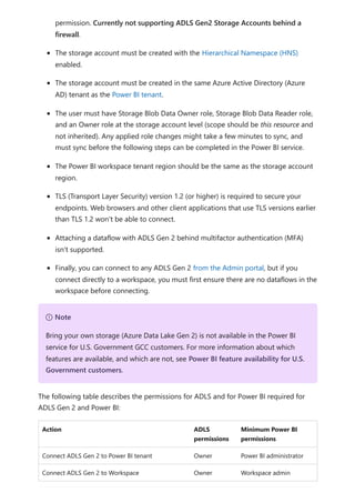 permission. Currently not supporting ADLS Gen2 Storage Accounts behind a
firewall.
The storage account must be created with the Hierarchical Namespace (HNS)
enabled.
The storage account must be created in the same Azure Active Directory (Azure
AD) tenant as the Power BI tenant.
The user must have Storage Blob Data Owner role, Storage Blob Data Reader role,
and an Owner role at the storage account level (scope should be this resource and
not inherited). Any applied role changes might take a few minutes to sync, and
must sync before the following steps can be completed in the Power BI service.
The Power BI workspace tenant region should be the same as the storage account
region.
TLS (Transport Layer Security) version 1.2 (or higher) is required to secure your
endpoints. Web browsers and other client applications that use TLS versions earlier
than TLS 1.2 won't be able to connect.
Attaching a dataflow with ADLS Gen 2 behind multifactor authentication (MFA)
isn't supported.
Finally, you can connect to any ADLS Gen 2 from the Admin portal, but if you
connect directly to a workspace, you must first ensure there are no dataflows in the
workspace before connecting.
The following table describes the permissions for ADLS and for Power BI required for
ADLS Gen 2 and Power BI:
Action ADLS
permissions
Minimum Power BI
permissions
Connect ADLS Gen 2 to Power BI tenant Owner Power BI administrator
Connect ADLS Gen 2 to Workspace Owner Workspace admin
７ Note
Bring your own storage (Azure Data Lake Gen 2) is not available in the Power BI
service for U.S. Government GCC customers. For more information about which
features are available, and which are not, see Power BI feature availability for U.S.
Government customers.
 