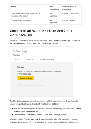 Action ADLS
permissions
Minimum Power BI
permissions
Create Power BI dataflows writing back to
connected ADLS account
Not
applicable
Workspace contributor
Consume Power BI dataflow Not
applicable
Workspace viewer
Navigate to a workspace that has no dataflows. Select Workspace settings. Choose the
Azure Connections tab and then select the Storage section.
The Use default Azure connection option is visible if admin has already configured a
tenant-assigned ADLS Gen 2 account. You have two options:
Use the tenant configured ADLS Gen 2 account by selecting the box called Use the
default Azure connection, or
Select Connect to Azure to point to a new Azure Storage account.
When you select Connect to Azure, Power BI retrieves a list of Azure subscriptions to
which you have access. Fill in the dropdowns. Then choose a valid Azure subscription,
Connect to an Azure Data Lake Gen 2 at a
workspace level
 