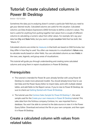Tutorial: Create calculated columns in
Power BI Desktop
Article • 03/15/2024
Sometimes the data you’re analyzing doesn’t contain a particular field that you need to
get your desired results. Calculated columns are useful for this situation. Calculated
columns use Data Analysis Expressions (DAX) formulas to define a column’s values. This
tool is useful for anything from putting together text values from a couple of different
columns to calculating a numeric value from other values. For example, let’s say your
data has City and State fields, but you want a single Location field that has both, like
"Miami, FL".
Calculated columns are similar to measures in that both are based on DAX formulas, but
they differ in how they're used. You often use measures in a visualization's Values area,
to calculate results based on other fields. You use calculated columns as new Fields in
the rows, axes, legends, and group areas of visualizations.
This tutorial will guide you through understanding and creating some calculated
columns and using them in report visualizations in Power BI Desktop.
This tutorial is intended for Power BI users already familiar with using Power BI
Desktop to create more advanced models. You should already know how to use
Get Data and the Power Query Editor to import data, work with multiple related
tables, and add fields to the Report canvas. If you’re new to Power BI Desktop, be
sure to check out Getting Started with Power BI Desktop.
The tutorial uses the Contoso Sales Sample for Power BI Desktop , the same
sample used for the Create your own measures in Power BI Desktop tutorial. This
sales data from the fictitious company Contoso, Inc. was imported from a
database. You won’t be able to connect to the data source or view it in the Power
Query Editor. Download and extract the file on your own computer, and then open
it in Power BI Desktop.
Prerequisites
Create a calculated column with values from
related tables
 