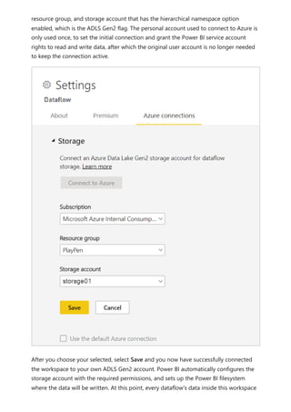 resource group, and storage account that has the hierarchical namespace option
enabled, which is the ADLS Gen2 flag. The personal account used to connect to Azure is
only used once, to set the initial connection and grant the Power BI service account
rights to read and write data, after which the original user account is no longer needed
to keep the connection active.
After you choose your selected, select Save and you now have successfully connected
the workspace to your own ADLS Gen2 account. Power BI automatically configures the
storage account with the required permissions, and sets up the Power BI filesystem
where the data will be written. At this point, every dataflow’s data inside this workspace
 