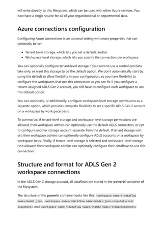 will write directly to this filesystem, which can be used with other Azure services. You
now have a single source for all of your organizational or departmental data.
Configuring Azure connections is an optional setting with more properties that can
optionally be set:
Tenant Level storage, which lets you set a default, and/or
Workspace-level storage, which lets you specify the connection per workspace
You can optionally configure tenant-level storage if you want to use a centralized data
lake only, or want this storage to be the default option. We don’t automatically start by
using the default to allow flexibility in your configuration, so you have flexibility to
configure the workspaces that use this connection as you see fit. If you configure a
tenant-assigned ADLS Gen 2 account, you still have to configure each workspace to use
this default option.
You can optionally, or additionally, configure workspace-level storage permissions as a
separate option, which provides complete flexibility to set a specific ADLS Gen 2 account
on a workspace by workspace basis.
To summarize, if tenant-level storage and workspace-level storage permissions are
allowed, then workspace admins can optionally use the default ADLS connection, or opt
to configure another storage account separate from the default. If tenant storage isn't
set, then workspace admins can optionally configure ADLS accounts on a workspace by
workspace basis. Finally, if tenant-level storage is selected and workspace-level storage
isn't allowed, then workspace admins can optionally configure their dataflows to use this
connection.
In the ADLS Gen 2 storage account, all dataflows are stored in the powerbi container of
the filesystem.
The structure of the powerbi container looks like this: <workspace name>/<dataflow
name>/model.json, <workspace name>/<dataflow name>/model.json.snapshots/<all
snapshots> and <workspace name>/<dataflow name>/<table name>/<tablesnapshots>
Azure connections configuration
Structure and format for ADLS Gen 2
workspace connections
 