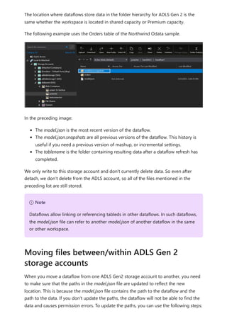 The location where dataflows store data in the folder hierarchy for ADLS Gen 2 is the
same whether the workspace is located in shared capacity or Premium capacity.
The following example uses the Orders table of the Northwind Odata sample.
In the preceding image:
The model.json is the most recent version of the dataflow.
The model.json.snapshots are all previous versions of the dataflow. This history is
useful if you need a previous version of mashup, or incremental settings.
The tablename is the folder containing resulting data after a dataflow refresh has
completed.
We only write to this storage account and don't currently delete data. So even after
detach, we don’t delete from the ADLS account, so all of the files mentioned in the
preceding list are still stored.
When you move a dataflow from one ADLS Gen2 storage account to another, you need
to make sure that the paths in the model.json file are updated to reflect the new
location. This is because the model.json file contains the path to the dataflow and the
path to the data. If you don't update the paths, the dataflow will not be able to find the
data and causes permission errors. To update the paths, you can use the following steps:
７ Note
Dataflows allow linking or referencing tableds in other dataflows. In such dataflows,
the model.json file can refer to another model.json of another dataflow in the same
or other workspace.
Moving files between/within ADLS Gen 2
storage accounts
 
