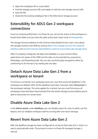 Open the model.json file in a text editor.
Find the storage account URL and replace it with the new storage account URL.
Save the file.
Overwrite the existing model.json file in the ADLS Gen2 storage account.
If you're connecting ADLS Gen 2 to Power BI, you can do this action at the workspace or
tenant level. Make sure you have the right access level. Learn more in Prerequisites.
The storage structure adheres to the Common Data Model format. Learn more about
the storage structure and CDM by visiting What is the storage structure for analytical
dataflows and Use the Common Data Model to optimize Azure Data Lake Storage Gen2.
After it's properly configured, the data and metadata is in your control. Many
applications are aware of the CDM and the data can be extended by using Azure,
PowerApps, and PowerAutomate. You can also use third-party ecosystems either by
conforming to the format or by reading the raw data.
To remove a connection at a workspace level, you must first ensure all dataflows in the
workspace are deleted. After all the dataflows have been removed, select Disconnect in
the workspace settings. The same applies for a tenant, but you must first ensure all
workspaces have also been disconnected from the tenant storage account before you're
able to disconnect at a tenant level.
In the Admin portal, under dataflows, you can disable access for users to either use this
feature, and can disallow workspace admins to bring their own Azure Storage.
After the dataflow storage has been configured to use Azure Data Lake Gen 2, there's no
way to automatically revert. The process to return to Power BI-managed storage is
manual.
Extensibility for ADLS Gen 2 workspace
connections
Detach Azure Data Lake Gen 2 from a
workspace or tenant
Disable Azure Data Lake Gen 2
Revert from Azure Data Lake Gen 2
 