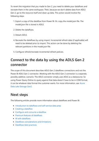 To revert the migration that you made to Gen 2, you need to delete your dataflows and
recreate them in the same workspace. Then, because we don’t delete data from ADLS
Gen 2, go to the resource itself and clean up data. This action would involve the
following steps.
1. Export a copy of the dataflow from Power BI. Or, copy the model.json file. The
model.json file is stored in ADLS.
2. Delete the dataflows.
3. Detach ADLS.
4. Recreate the dataflows by using import. Incremental refresh data (if applicable) will
need to be deleted prior to import. This action can be done by deleting the
relevant partitions in the model.json file.
5. Configure refresh/recreate incremental refresh policies.
The scope of this document describes ADLS Gen 2 dataflows connections and not the
Power BI ADLS Gen 2 connector. Working with the ADLS Gen 2 connector is a separate,
possibly additive, scenario. The ADLS connector simply uses ADLS as a datasource. So
using Power Query Online to query against that data doesn’t have to be in CDM format,
it can be whatever data format the customer wants. For more information, see Azure
Data Lake Storage Gen2.
The following articles provide more information about dataflows and Power BI:
Introduction to dataflows and self-service data prep
Creating a dataflow
Configure and consume a dataflow
Premium features of dataflows
AI with dataflows
Dataflows considerations and limitations
Dataflows best practices
Connect to the data by using the ADLS Gen 2
connector
Next steps
 