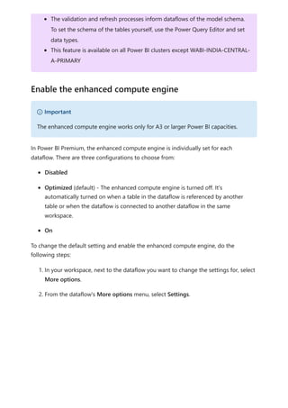 In Power BI Premium, the enhanced compute engine is individually set for each
dataflow. There are three configurations to choose from:
Disabled
Optimized (default) - The enhanced compute engine is turned off. It's
automatically turned on when a table in the dataflow is referenced by another
table or when the dataflow is connected to another dataflow in the same
workspace.
On
To change the default setting and enable the enhanced compute engine, do the
following steps:
1. In your workspace, next to the dataflow you want to change the settings for, select
More options.
2. From the dataflow's More options menu, select Settings.
The validation and refresh processes inform dataflows of the model schema.
To set the schema of the tables yourself, use the Power Query Editor and set
data types.
This feature is available on all Power BI clusters except WABI-INDIA-CENTRAL-
A-PRIMARY
Enable the enhanced compute engine
） Important
The enhanced compute engine works only for A3 or larger Power BI capacities.
 