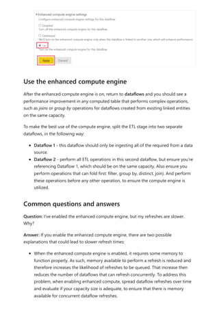 After the enhanced compute engine is on, return to dataflows and you should see a
performance improvement in any computed table that performs complex operations,
such as joins or group by operations for dataflows created from existing linked entities
on the same capacity.
To make the best use of the compute engine, split the ETL stage into two separate
dataflows, in the following way:
Dataflow 1 - this dataflow should only be ingesting all of the required from a data
source.
Dataflow 2 - perform all ETL operations in this second dataflow, but ensure you're
referencing Dataflow 1, which should be on the same capacity. Also ensure you
perform operations that can fold first: filter, group by, distinct, join). And perform
these operations before any other operation, to ensure the compute engine is
utilized.
Question: I've enabled the enhanced compute engine, but my refreshes are slower.
Why?
Answer: If you enable the enhanced compute engine, there are two possible
explanations that could lead to slower refresh times:
When the enhanced compute engine is enabled, it requires some memory to
function properly. As such, memory available to perform a refresh is reduced and
therefore increases the likelihood of refreshes to be queued. That increase then
reduces the number of dataflows that can refresh concurrently. To address this
problem, when enabling enhanced compute, spread dataflow refreshes over time
and evaluate if your capacity size is adequate, to ensure that there is memory
available for concurrent dataflow refreshes.
Use the enhanced compute engine
Common questions and answers
 