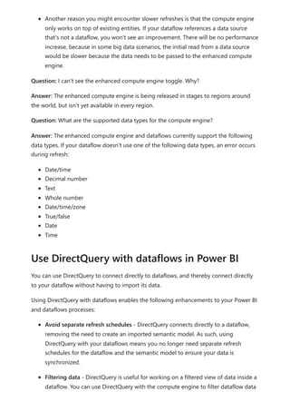 Another reason you might encounter slower refreshes is that the compute engine
only works on top of existing entities. If your dataflow references a data source
that's not a dataflow, you won't see an improvement. There will be no performance
increase, because in some big data scenarios, the initial read from a data source
would be slower because the data needs to be passed to the enhanced compute
engine.
Question: I can't see the enhanced compute engine toggle. Why?
Answer: The enhanced compute engine is being released in stages to regions around
the world, but isn't yet available in every region.
Question: What are the supported data types for the compute engine?
Answer: The enhanced compute engine and dataflows currently support the following
data types. If your dataflow doesn't use one of the following data types, an error occurs
during refresh:
Date/time
Decimal number
Text
Whole number
Date/time/zone
True/false
Date
Time
You can use DirectQuery to connect directly to dataflows, and thereby connect directly
to your dataflow without having to import its data.
Using DirectQuery with dataflows enables the following enhancements to your Power BI
and dataflows processes:
Avoid separate refresh schedules - DirectQuery connects directly to a dataflow,
removing the need to create an imported semantic model. As such, using
DirectQuery with your dataflows means you no longer need separate refresh
schedules for the dataflow and the semantic model to ensure your data is
synchronized.
Filtering data - DirectQuery is useful for working on a filtered view of data inside a
dataflow. You can use DirectQuery with the compute engine to filter dataflow data
Use DirectQuery with dataflows in Power BI
 