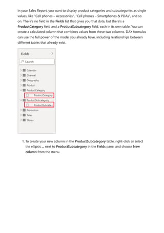 In your Sales Report, you want to display product categories and subcategories as single
values, like "Cell phones – Accessories", "Cell phones – Smartphones & PDAs", and so
on. There's no field in the Fields list that gives you that data, but there's a
ProductCategory field and a ProductSubcategory field, each in its own table. You can
create a calculated column that combines values from these two columns. DAX formulas
can use the full power of the model you already have, including relationships between
different tables that already exist.
1. To create your new column in the ProductSubcategory table, right-click or select
the ellipsis ... next to ProductSubcategory in the Fields pane, and choose New
column from the menu.
 