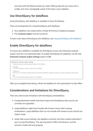 and work with the filtered subset you need. Filtering data lets you work with a
smaller and more manageable subset of the data in your dataflow.
Using DirectQuery with dataflows is available in Power BI Desktop.
There are prerequisites for using DirectQuery with dataflows:
Your dataflow must reside within a Power BI Premium enabled workspace.
The compute engine must be turned on.
To learn more about DirectQuery with dataflows, see Using DirectQuery with dataflows.
To ensure your dataflow is available for DirectQuery access, the enhanced compute
engine must be in its optimized state. To enable DirectQuery for dataflows, set the new
Enhanced compute engine settings option to On.
After you've applied that setting, refresh the dataflow for the optimization to take effect.
There are a few known limitations with DirectQuery and dataflows:
Composite/mixed models that have import and DirectQuery data sources are
currently not supported.
Large dataflows might have trouble with timeout issues when viewing
visualizations. Large dataflows that run into trouble with timeout issues should use
Import mode.
Under data source settings, the dataflow connector will show invalid credentials if
you're using DirectQuery. This warning doesn't affect the behavior, and the
semantic model will work properly.
Use DirectQuery for dataflows
Enable DirectQuery for dataflows
Considerations and limitations for DirectQuery
 