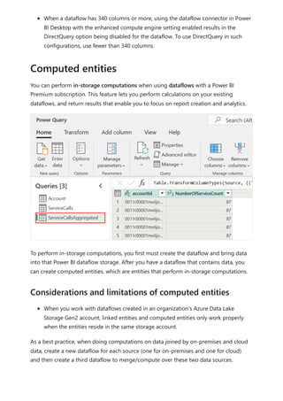 When a dataflow has 340 columns or more, using the dataflow connector in Power
BI Desktop with the enhanced compute engine setting enabled results in the
DirectQuery option being disabled for the dataflow. To use DirectQuery in such
configurations, use fewer than 340 columns.
You can perform in-storage computations when using dataflows with a Power BI
Premium subscription. This feature lets you perform calculations on your existing
dataflows, and return results that enable you to focus on report creation and analytics.
To perform in-storage computations, you first must create the dataflow and bring data
into that Power BI dataflow storage. After you have a dataflow that contains data, you
can create computed entities, which are entities that perform in-storage computations.
When you work with dataflows created in an organization's Azure Data Lake
Storage Gen2 account, linked entities and computed entities only work properly
when the entities reside in the same storage account.
As a best practice, when doing computations on data joined by on-premises and cloud
data, create a new dataflow for each source (one for on-premises and one for cloud)
and then create a third dataflow to merge/compute over these two data sources.
Computed entities
Considerations and limitations of computed entities
 