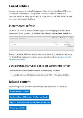 You can reference existing dataflows by using linked entities with a Power BI Premium
subscription, which lets you either perform calculations on these entities using
computed entities or allows you to create a "single source of the truth" table that you
can reuse within multiple dataflows.
Dataflows can be set to refresh incrementally to avoid having to pull all the data on
every refresh. To do so, select the dataflow then choose the Incremental Refresh icon.
Setting incremental refresh adds parameters to the dataflow to specify the date range.
For detailed information on how to set up incremental refresh, seeUsing incremental
refresh with dataflows.
Don't set a dataflow to incremental refresh in the following situations:
Linked entities shouldn't use incremental refresh if they reference a dataflow.
The following articles provide more information about dataflows and Power BI:
Linked entities
Incremental refresh
Considerations for when not to set incremental refresh
Related content
Dataflows best practices
Configure Power BI Premium dataflow workloads
Introduction to dataflows and self-service data prep
Creating a dataflow
 