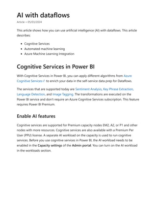 AI with dataflows
Article • 05/03/2024
This article shows how you can use artificial intelligence (AI) with dataflows. This article
describes:
Cognitive Services
Automated machine learning
Azure Machine Learning Integration
With Cognitive Services in Power BI, you can apply different algorithms from Azure
Cognitive Services to enrich your data in the self-service data prep for Dataflows.
The services that are supported today are Sentiment Analysis, Key Phrase Extraction,
Language Detection, and Image Tagging. The transformations are executed on the
Power BI service and don't require an Azure Cognitive Services subscription. This feature
requires Power BI Premium.
Cognitive services are supported for Premium capacity nodes EM2, A2, or P1 and other
nodes with more resources. Cognitive services are also available with a Premium Per
User (PPU) license. A separate AI workload on the capacity is used to run cognitive
services. Before you use cognitive services in Power BI, the AI workload needs to be
enabled in the Capacity settings of the Admin portal. You can turn on the AI workload
in the workloads section.
Cognitive Services in Power BI
Enable AI features
 