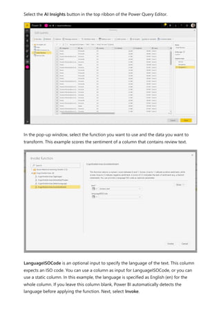 Select the AI Insights button in the top ribbon of the Power Query Editor.
In the pop-up window, select the function you want to use and the data you want to
transform. This example scores the sentiment of a column that contains review text.
LanguageISOCode is an optional input to specify the language of the text. This column
expects an ISO code. You can use a column as input for LanguageISOCode, or you can
use a static column. In this example, the language is specified as English (en) for the
whole column. If you leave this column blank, Power BI automatically detects the
language before applying the function. Next, select Invoke.
 