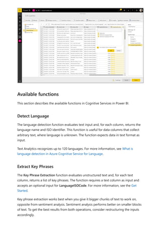 This section describes the available functions in Cognitive Services in Power BI.
The language detection function evaluates text input and, for each column, returns the
language name and ISO identifier. This function is useful for data columns that collect
arbitrary text, where language is unknown. The function expects data in text format as
input.
Text Analytics recognizes up to 120 languages. For more information, see What is
language detection in Azure Cognitive Service for Language.
The Key Phrase Extraction function evaluates unstructured text and, for each text
column, returns a list of key phrases. The function requires a text column as input and
accepts an optional input for LanguageISOCode. For more information, see the Get
Started.
Key phrase extraction works best when you give it bigger chunks of text to work on,
opposite from sentiment analysis. Sentiment analysis performs better on smaller blocks
of text. To get the best results from both operations, consider restructuring the inputs
accordingly.
Available functions
Detect Language
Extract Key Phrases
 