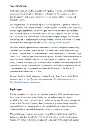 The Score Sentiment function evaluates text input and returns a sentiment score for
each document, ranging from 0 (negative) to 1 (positive). This function is useful for
detecting positive and negative sentiment in social media, customer reviews, and
discussion forums.
Text Analytics uses a machine learning classification algorithm to generate a sentiment
score between 0 and 1. Scores closer to 1 indicate positive sentiment. Scores closer to 0
indicate negative sentiment. The model is pre-trained with an extensive body of text
with sentiment associations. Currently, it's not possible to provide your own training
data. The model uses a combination of techniques during text analysis, including text
processing, part-of-speech analysis, word placement, and word associations. For more
information about the algorithm, see Machine Learning and Text Analytics.
Sentiment analysis is performed on the entire input column, as opposed to extracting
sentiment for a particular table in the text. In practice, there's a tendency for scoring
accuracy to improve when documents contain one or two sentences rather than a large
block of text. During an objectivity assessment phase, the model determines whether an
input column as a whole is objective or contains sentiment. An input column that is
mostly objective doesn't progress to the sentiment detection phrase, resulting in a 0.50
score, with no further processing. For input columns continuing in the pipeline, the next
phase generates a score greater or less than 0.50, depending on the degree of
sentiment detected in the input column.
Currently, Sentiment Analysis supports English, German, Spanish, and French. Other
languages are in preview. For more information, see What is language detection in
Azure Cognitive Service for Language.
The Tag Images function returns tags based on more than 2,000 recognizable objects,
living beings, scenery, and actions. When tags are ambiguous or not common
knowledge, the output provides 'hints' to clarify the meaning of the tag in context of a
known setting. Tags aren't organized as a taxonomy, and no inheritance hierarchies
exist. A collection of content tags forms the foundation for an image 'description'
displayed as human readable language formatted in complete sentences.
After uploading an image or specifying an image URL, Computer Vision algorithms
output tags based on the objects, living beings, and actions identified in the image.
Tagging isn't limited to the main subject, such as a person in the foreground, but also
Score Sentiment
Tag Images
 