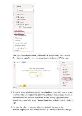 When you choose New column, the Formula bar appears along the top of the
Report canvas, ready for you to name your column and enter a DAX formula.
2. By default, a new calculated column is named Column. If you don’t rename it, new
columns will be named Column 2, Column 3, and so on. You want your column to
be more identifiable, so while the Column name is already highlighted in the
formula bar, rename it by typing ProductFullCategory, and then type an equals (=)
sign.
3. You want the values in your new column to start with the name in the
ProductCategory field. Because this column is in a different but related table, you
 